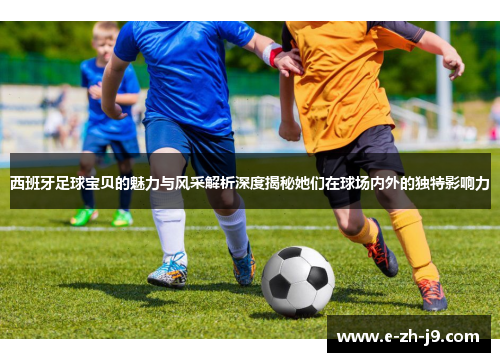 西班牙足球宝贝的魅力与风采解析深度揭秘她们在球场内外的独特影响力